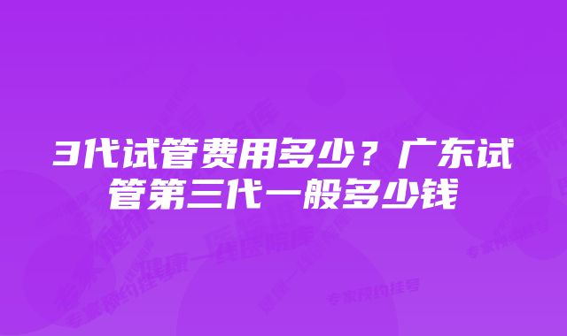 3代试管费用多少？广东试管第三代一般多少钱