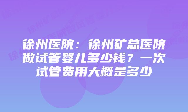 徐州医院：徐州矿总医院做试管婴儿多少钱？一次试管费用大概是多少