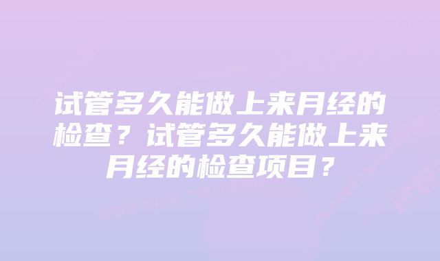 试管多久能做上来月经的检查？试管多久能做上来月经的检查项目？