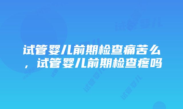 试管婴儿前期检查痛苦么，试管婴儿前期检查疼吗