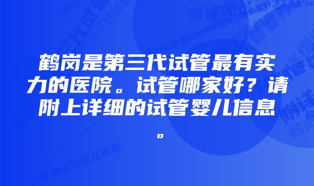 鹤岗是第三代试管最有实力的医院。试管哪家好？请附上详细的试管婴儿信息。