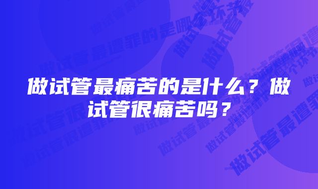 做试管最痛苦的是什么？做试管很痛苦吗？