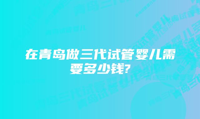 在青岛做三代试管婴儿需要多少钱?