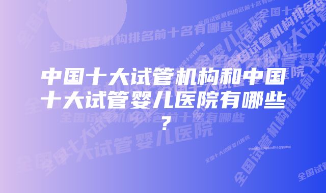 中国十大试管机构和中国十大试管婴儿医院有哪些？