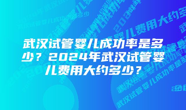 武汉试管婴儿成功率是多少？2024年武汉试管婴儿费用大约多少？