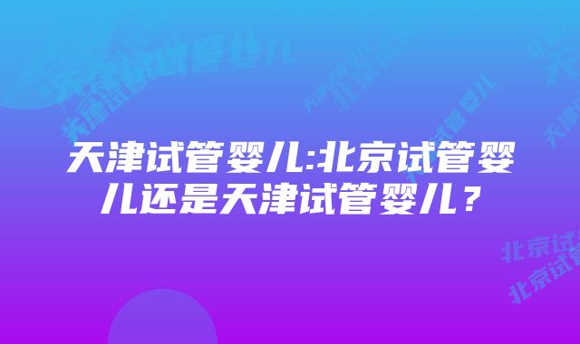 天津试管婴儿:北京试管婴儿还是天津试管婴儿？