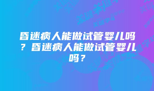 昏迷病人能做试管婴儿吗？昏迷病人能做试管婴儿吗？