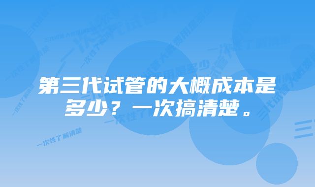 第三代试管的大概成本是多少？一次搞清楚。