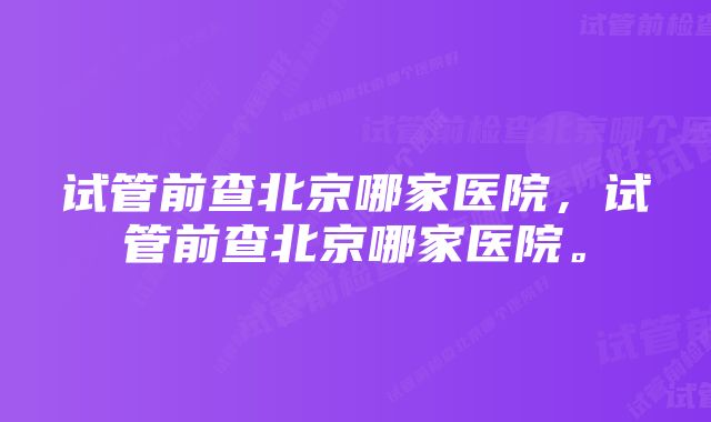 试管前查北京哪家医院，试管前查北京哪家医院。