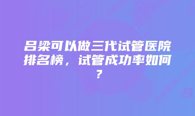 吕梁可以做三代试管医院排名榜，试管成功率如何？