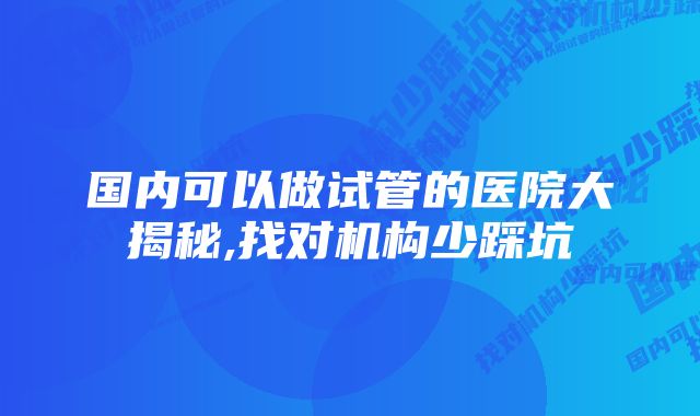 国内可以做试管的医院大揭秘,找对机构少踩坑