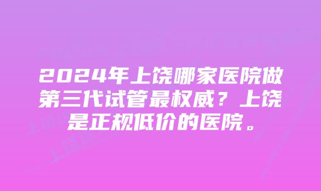 2024年上饶哪家医院做第三代试管最权威？上饶是正规低价的医院。