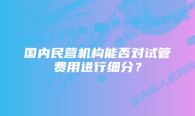 国内民营机构能否对试管费用进行细分？