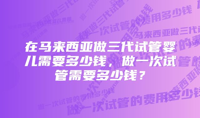 在马来西亚做三代试管婴儿需要多少钱，做一次试管需要多少钱？