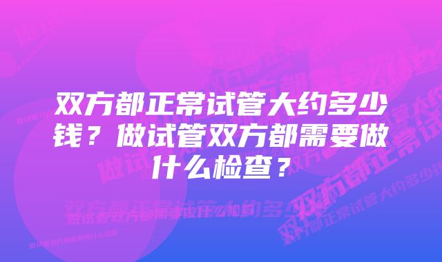 双方都正常试管大约多少钱？做试管双方都需要做什么检查？