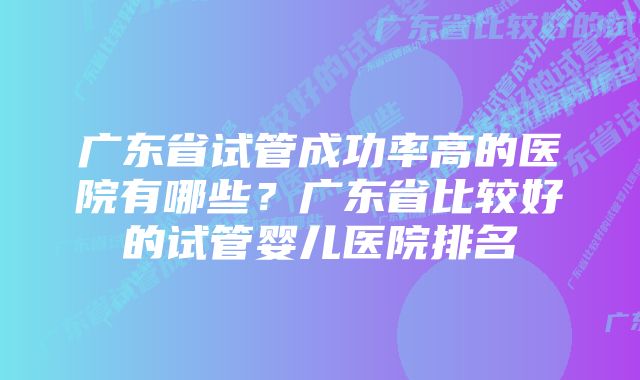 广东省试管成功率高的医院有哪些？广东省比较好的试管婴儿医院排名