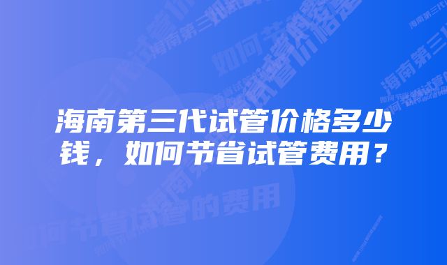 海南第三代试管价格多少钱，如何节省试管费用？