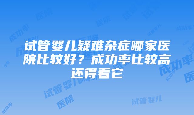 试管婴儿疑难杂症哪家医院比较好？成功率比较高还得看它