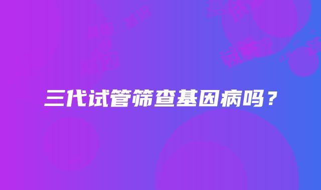 三代试管筛查基因病吗？