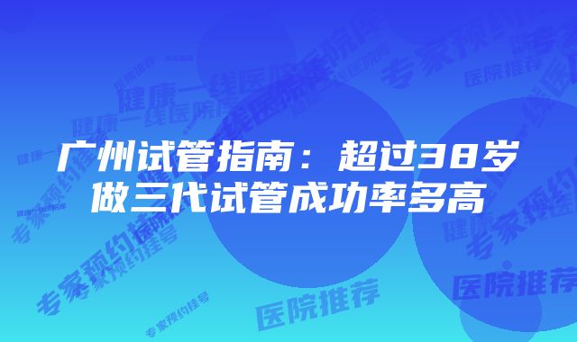 广州试管指南：超过38岁做三代试管成功率多高