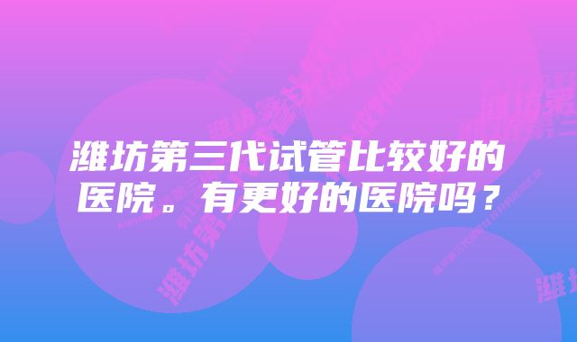 潍坊第三代试管比较好的医院。有更好的医院吗？