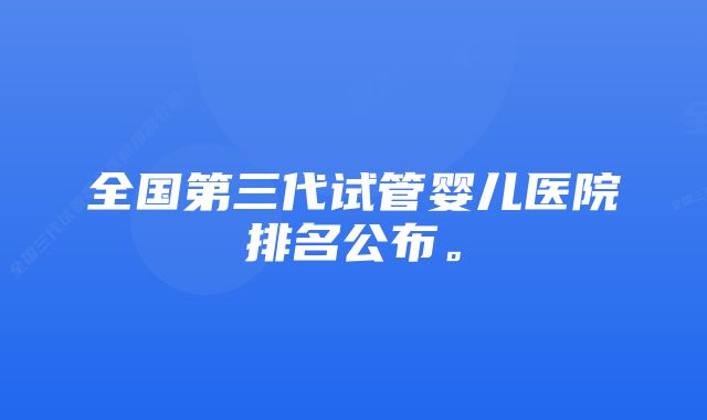 全国第三代试管婴儿医院排名公布。