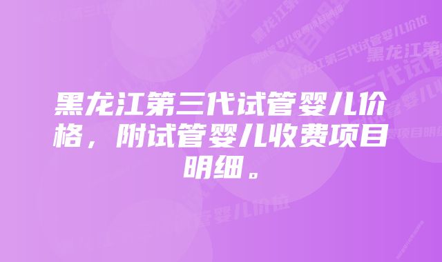 黑龙江第三代试管婴儿价格，附试管婴儿收费项目明细。