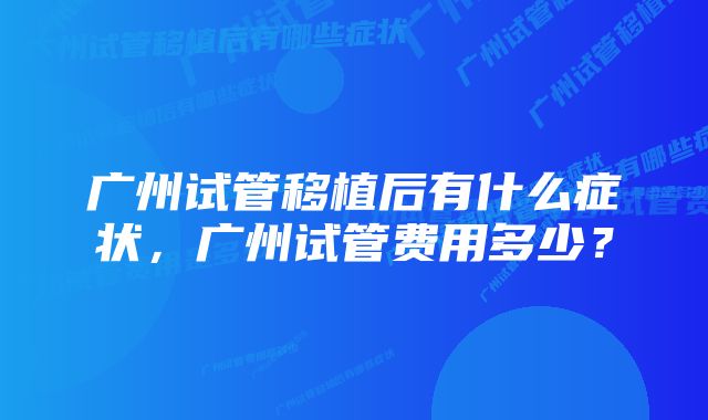 广州试管移植后有什么症状，广州试管费用多少？