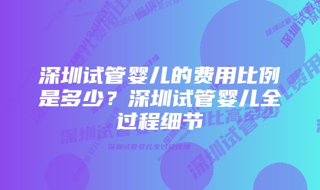 深圳试管婴儿的费用比例是多少？深圳试管婴儿全过程细节