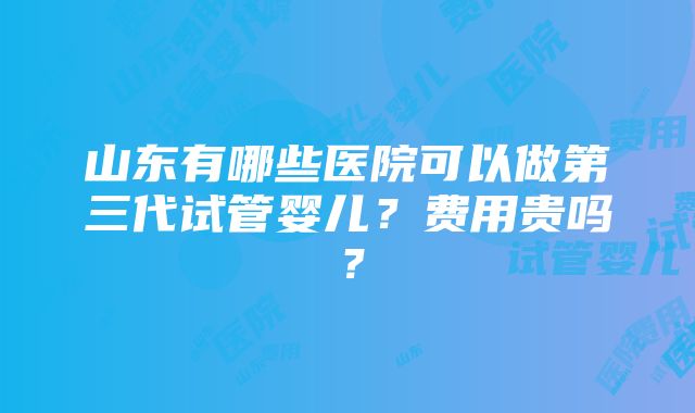 山东有哪些医院可以做第三代试管婴儿？费用贵吗？