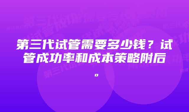 第三代试管需要多少钱？试管成功率和成本策略附后。