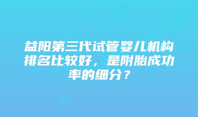 益阳第三代试管婴儿机构排名比较好，是附胎成功率的细分？