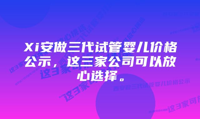 Xi安做三代试管婴儿价格公示，这三家公司可以放心选择。