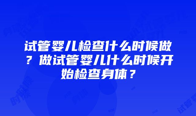 试管婴儿检查什么时候做？做试管婴儿什么时候开始检查身体？