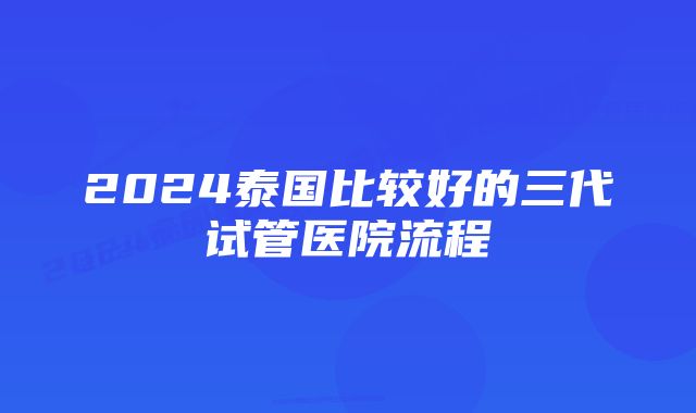 2024泰国比较好的三代试管医院流程