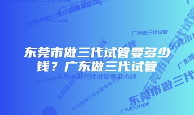 东莞市做三代试管要多少钱？广东做三代试管