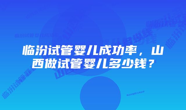 临汾试管婴儿成功率，山西做试管婴儿多少钱？