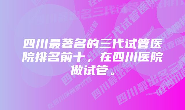 四川最著名的三代试管医院排名前十，在四川医院做试管。