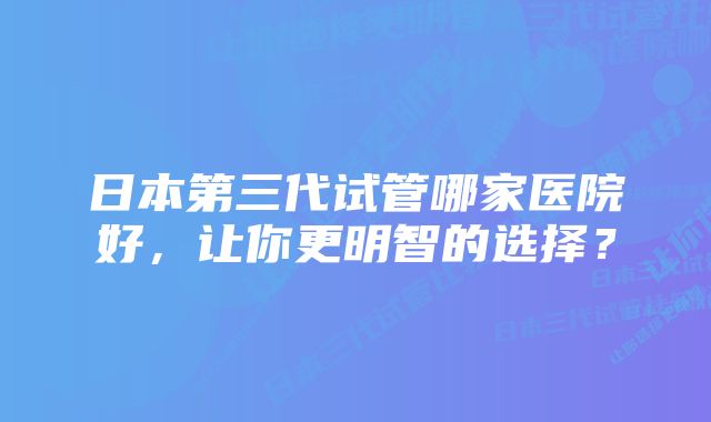 日本第三代试管哪家医院好，让你更明智的选择？