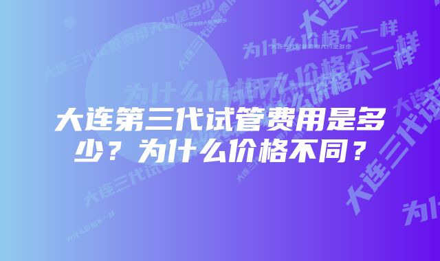 大连第三代试管费用是多少？为什么价格不同？