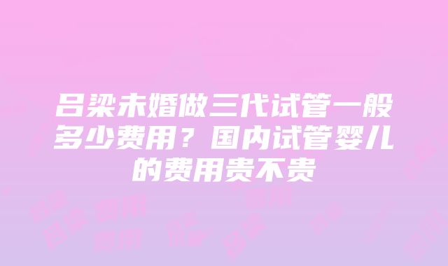 吕梁未婚做三代试管一般多少费用？国内试管婴儿的费用贵不贵