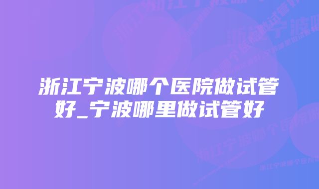 浙江宁波哪个医院做试管好_宁波哪里做试管好