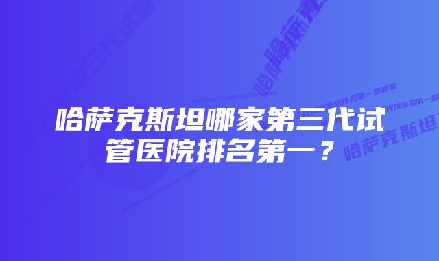 哈萨克斯坦哪家第三代试管医院排名第一？