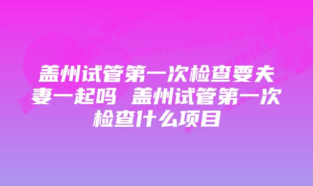 盖州试管第一次检查要夫妻一起吗 盖州试管第一次检查什么项目