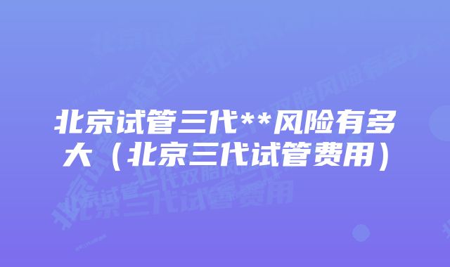 北京试管三代**风险有多大（北京三代试管费用）