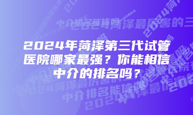 2024年菏泽第三代试管医院哪家最强？你能相信中介的排名吗？