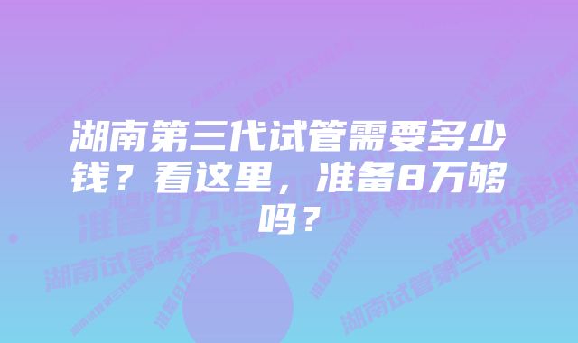 湖南第三代试管需要多少钱？看这里，准备8万够吗？