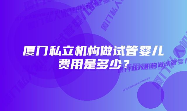 厦门私立机构做试管婴儿费用是多少？