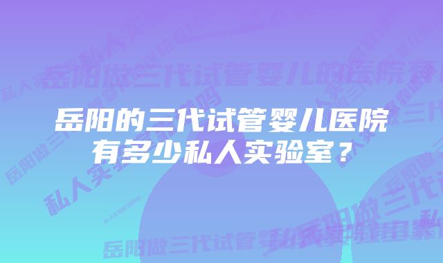 岳阳的三代试管婴儿医院有多少私人实验室？