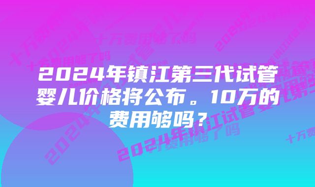 2024年镇江第三代试管婴儿价格将公布。10万的费用够吗？